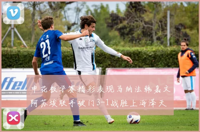 申花教学赛精彩表现马纳法韩嘉文阿苏埃联手破门3-1战胜上海泽天