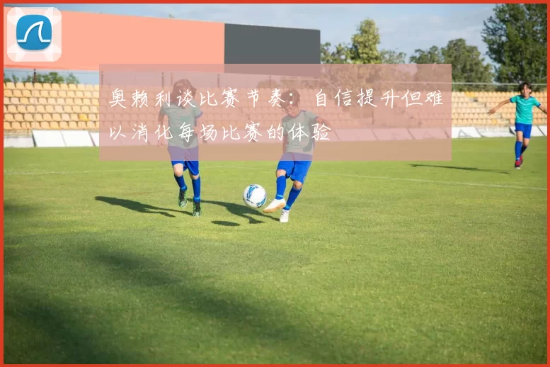 奥赖利谈比赛节奏：自信提升但难以消化每场比赛的体验